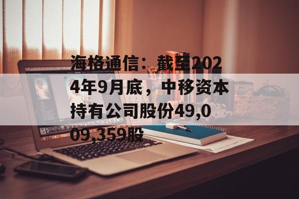 海格通信：截至2024年9月底，中移资本持有公司股份49,009,359股-第1张图片-