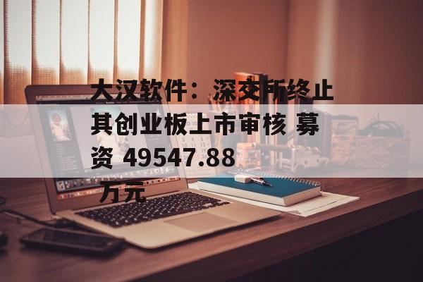 大汉软件：深交所终止其创业板上市审核 募资 49547.88 万元-第1张图片-