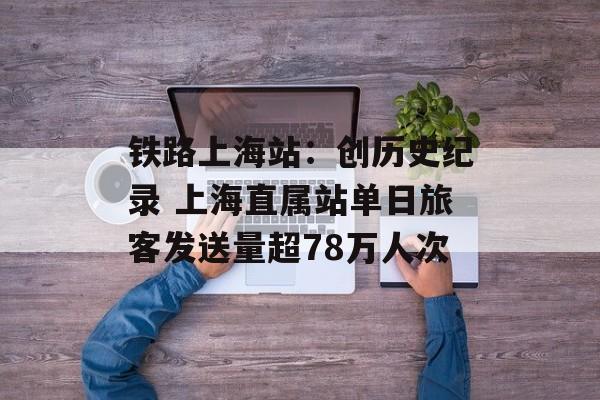 铁路上海站：创历史纪录 上海直属站单日旅客发送量超78万人次-第1张图片-