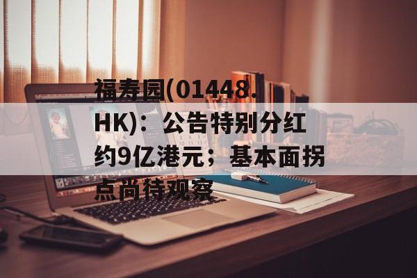 福寿园(01448.HK)：公告特别分红约9亿港元；基本面拐点尚待观察-第1张图片-