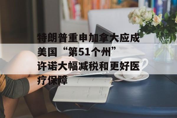 特朗普重申加拿大应成美国“第51个州” 许诺大幅减税和更好医疗保障-第1张图片-