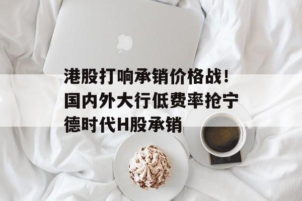 港股打响承销价格战！国内外大行低费率抢宁德时代H股承销-第1张图片-