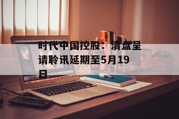 时代中国控股：清盘呈请聆讯延期至5月19日-第1张图片-