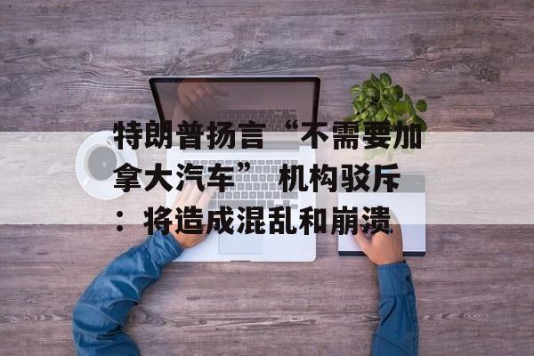 特朗普扬言“不需要加拿大汽车” 机构驳斥：将造成混乱和崩溃-第1张图片-