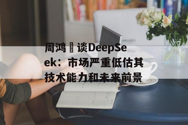 周鸿祎谈DeepSeek：市场严重低估其技术能力和未来前景-第1张图片-