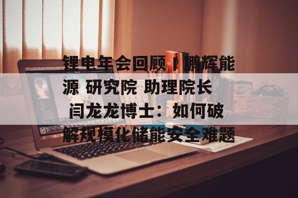 锂电年会回顾丨鹏辉能源 研究院 助理院长 闫龙龙博士：如何破解规模化储能安全难题-第1张图片-