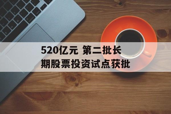 520亿元 第二批长期股票投资试点获批-第1张图片-