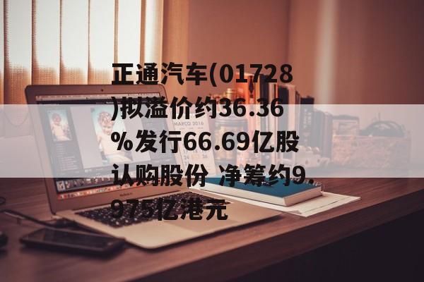 正通汽车(01728)拟溢价约36.36%发行66.69亿股认购股份 净筹约9.975亿港元-第1张图片-