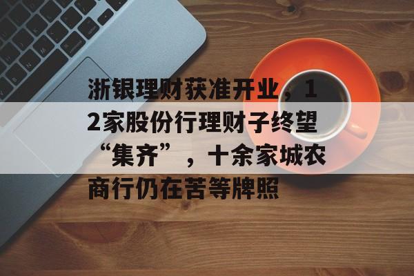 浙银理财获准开业，12家股份行理财子终望“集齐”，十余家城农商行仍在苦等牌照-第1张图片-