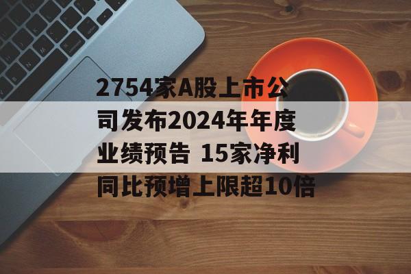 2754家A股上市公司发布2024年年度业绩预告 15家净利同比预增上限超10倍-第1张图片-