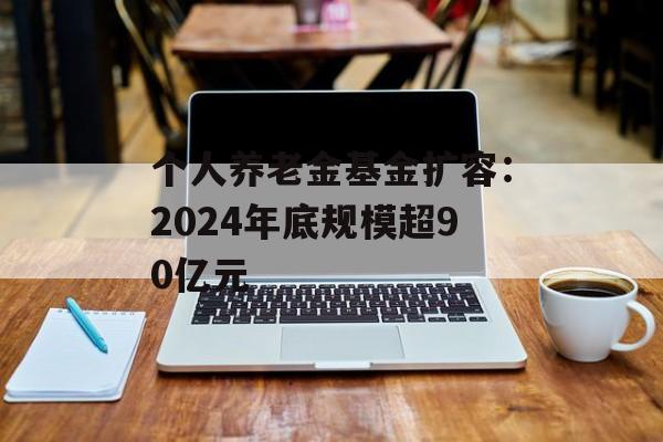 个人养老金基金扩容：2024年底规模超90亿元-第1张图片-