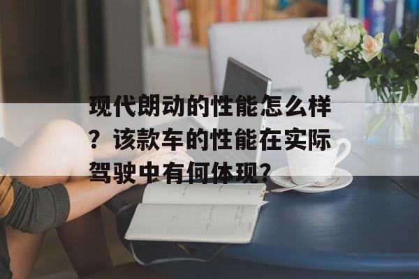 现代朗动的性能怎么样？该款车的性能在实际驾驶中有何体现？-第1张图片-