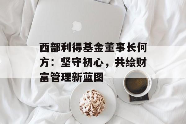 西部利得基金董事长何方：坚守初心，共绘财富管理新蓝图-第1张图片-