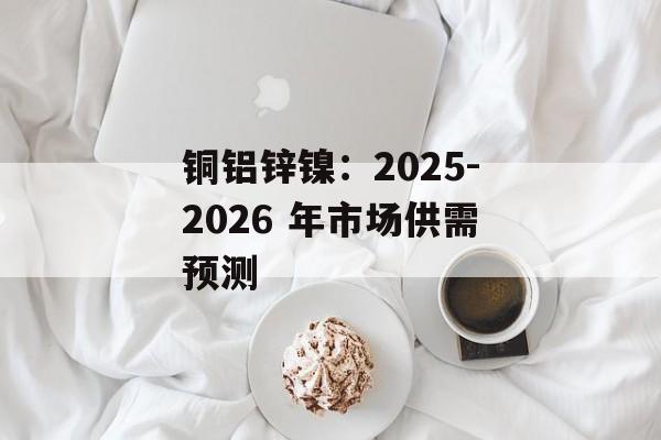 铜铝锌镍：2025-2026 年市场供需预测-第1张图片-