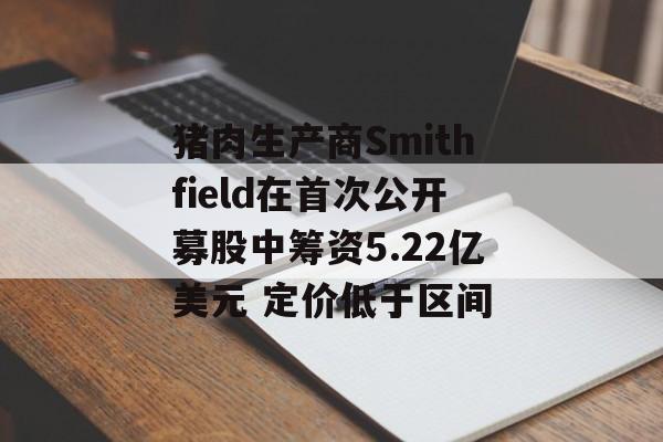 猪肉生产商Smithfield在首次公开募股中筹资5.22亿美元 定价低于区间-第1张图片-