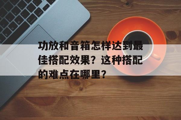 功放和音箱怎样达到最佳搭配效果？这种搭配的难点在哪里？-第1张图片-