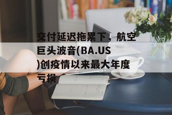 交付延迟拖累下，航空巨头波音(BA.US)创疫情以来最大年度亏损-第1张图片-
