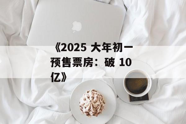 《2025 大年初一预售票房：破 10 亿》-第1张图片-