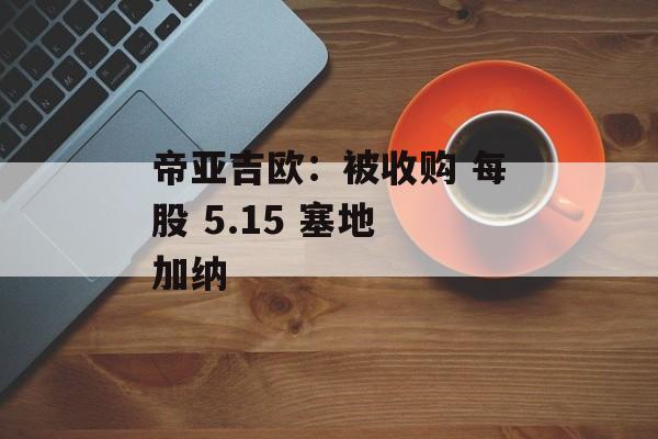 帝亚吉欧：被收购 每股 5.15 塞地 加纳-第1张图片-