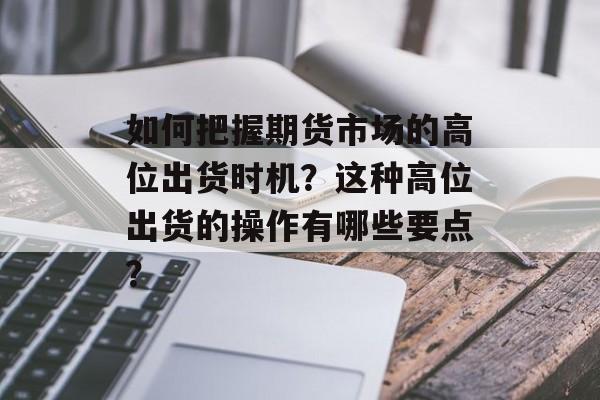 如何把握期货市场的高位出货时机？这种高位出货的操作有哪些要点？-第1张图片-