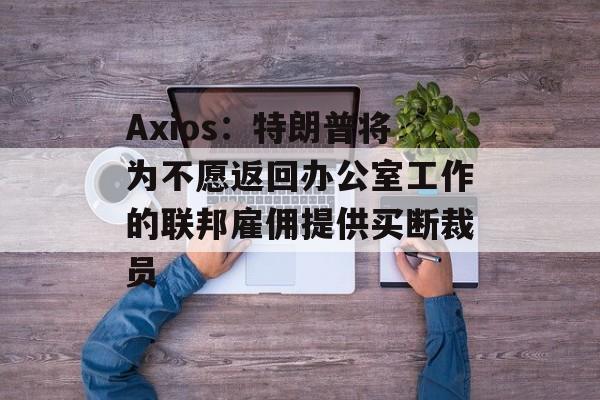 Axios：特朗普将为不愿返回办公室工作的联邦雇佣提供买断裁员-第1张图片-