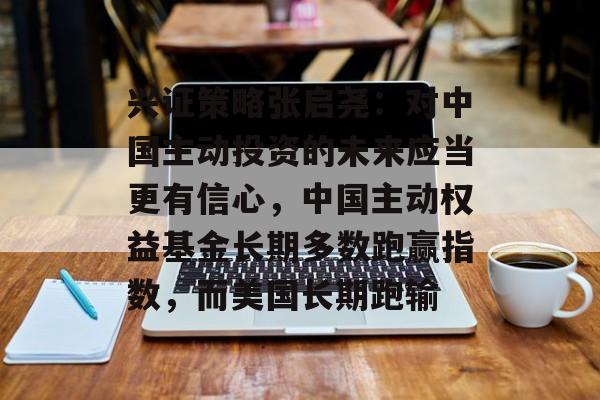 兴证策略张启尧：对中国主动投资的未来应当更有信心，中国主动权益基金长期多数跑赢指数，而美国长期跑输-第1张图片-