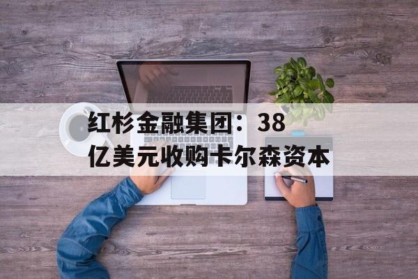 红杉金融集团：38 亿美元收购卡尔森资本-第1张图片-