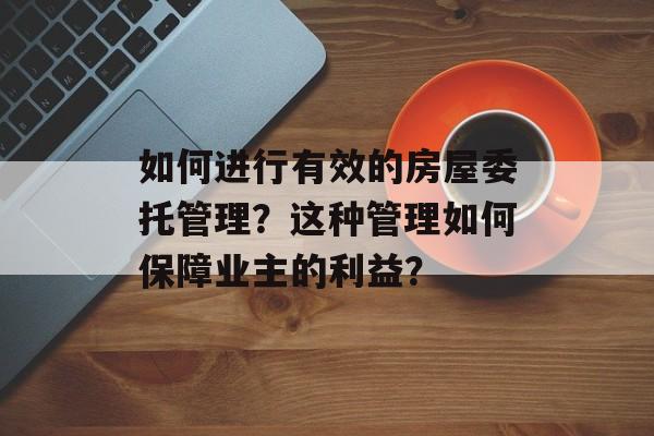 如何进行有效的房屋委托管理？这种管理如何保障业主的利益？-第1张图片-