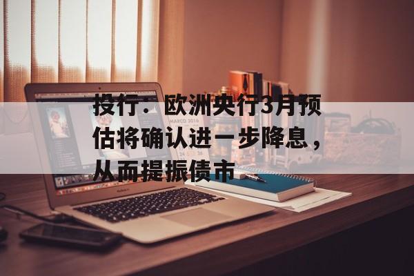 投行：欧洲央行3月预估将确认进一步降息，从而提振债市-第1张图片-
