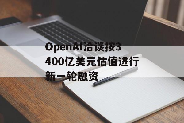 OpenAI洽谈按3400亿美元估值进行新一轮融资-第1张图片-
