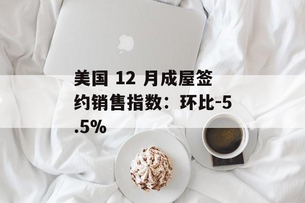 美国 12 月成屋签约销售指数：环比-5.5%-第1张图片-