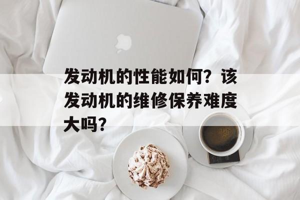 发动机的性能如何？该发动机的维修保养难度大吗？-第1张图片-