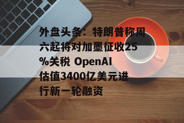 外盘头条：特朗普称周六起将对加墨征收25%关税 OpenAI估值3400亿美元进行新一轮融资-第1张图片-