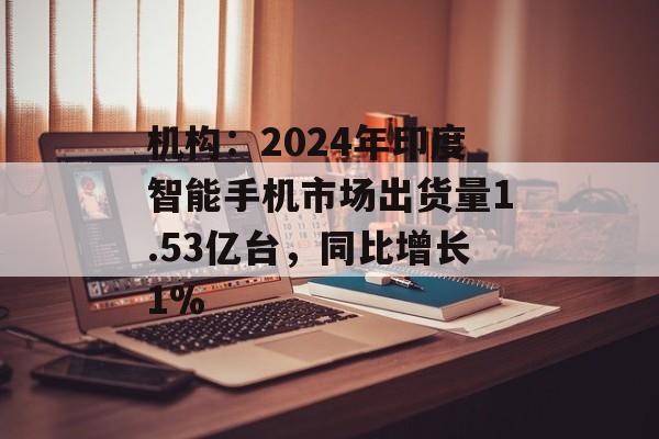 机构：2024年印度智能手机市场出货量1.53亿台，同比增长1%-第1张图片-