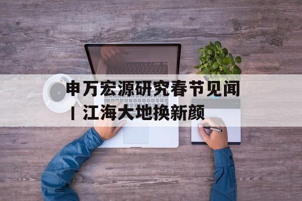 申万宏源研究春节见闻丨江海大地换新颜-第1张图片-