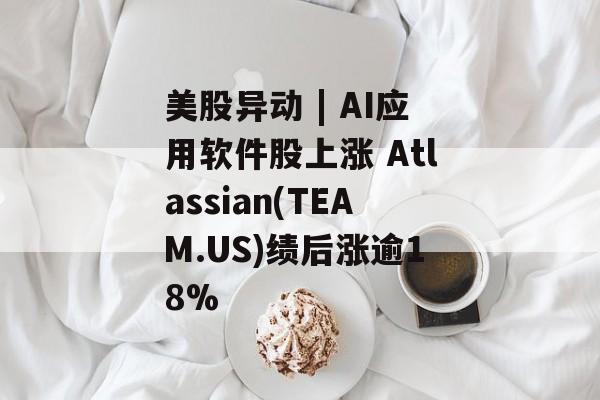 美股异动 | AI应用软件股上涨 Atlassian(TEAM.US)绩后涨逾18%-第1张图片-