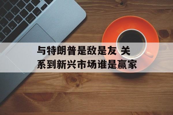 与特朗普是敌是友 关系到新兴市场谁是赢家-第1张图片-