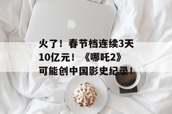 火了！春节档连续3天10亿元！《哪吒2》可能创中国影史纪录！-第1张图片-
