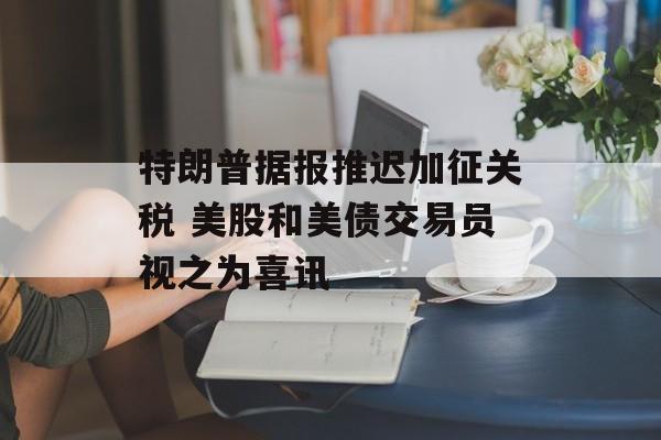 特朗普据报推迟加征关税 美股和美债交易员视之为喜讯-第1张图片-