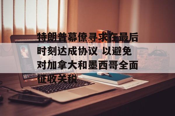 特朗普幕僚寻求在最后时刻达成协议 以避免对加拿大和墨西哥全面征收关税-第1张图片-