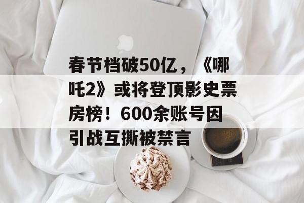 春节档破50亿，《哪吒2》或将登顶影史票房榜！600余账号因引战互撕被禁言-第1张图片-