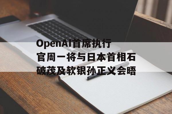 OpenAI首席执行官周一将与日本首相石破茂及软银孙正义会晤-第1张图片-