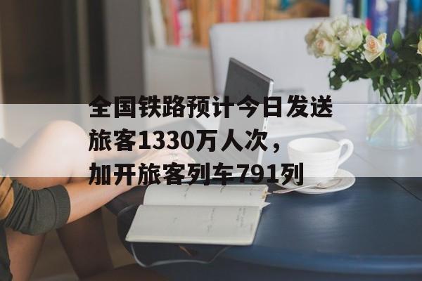 全国铁路预计今日发送旅客1330万人次，加开旅客列车791列-第1张图片-