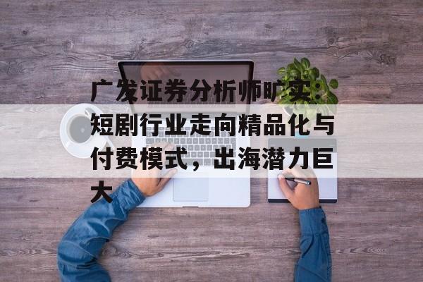 广发证券分析师旷实：短剧行业走向精品化与付费模式，出海潜力巨大-第1张图片-