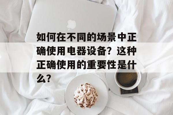 如何在不同的场景中正确使用电器设备？这种正确使用的重要性是什么？-第1张图片-