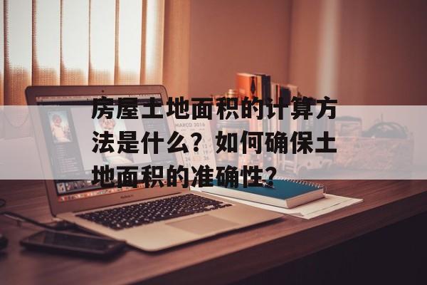 房屋土地面积的计算方法是什么？如何确保土地面积的准确性？-第1张图片-