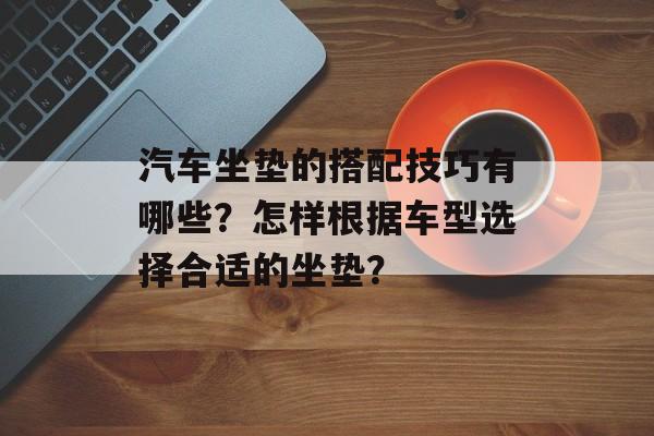 汽车坐垫的搭配技巧有哪些？怎样根据车型选择合适的坐垫？-第1张图片-