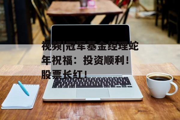 视频|冠军基金经理蛇年祝福：投资顺利！ 股票长红！-第1张图片-