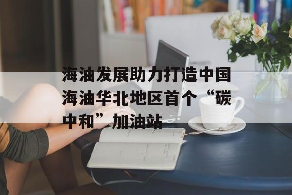 海油发展助力打造中国海油华北地区首个“碳中和”加油站-第1张图片-