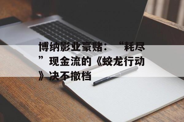 博纳影业豪赌：“耗尽”现金流的《蛟龙行动》决不撤档-第1张图片-